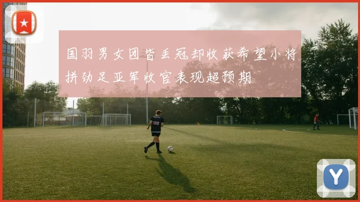 国羽男女团皆丢冠却收获希望小将拼劲足亚军收官表现超预期