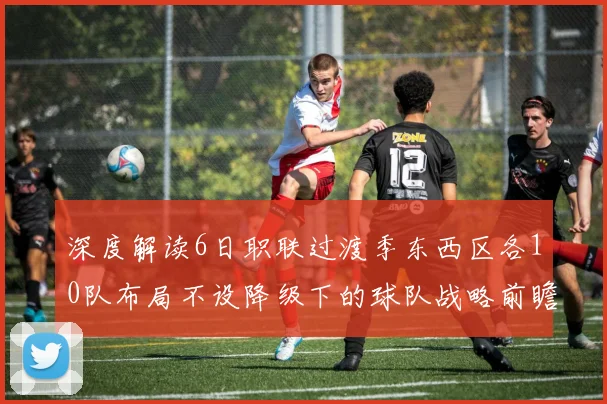 深度解读6日职联过渡季东西区各10队布局不设降级下的球队战略前瞻