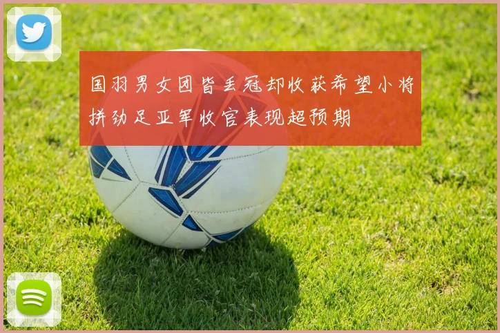 国羽男女团皆丢冠却收获希望小将拼劲足亚军收官表现超预期