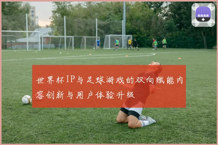 世界杯IP与足球游戏的双向赋能内容创新与用户体验升级