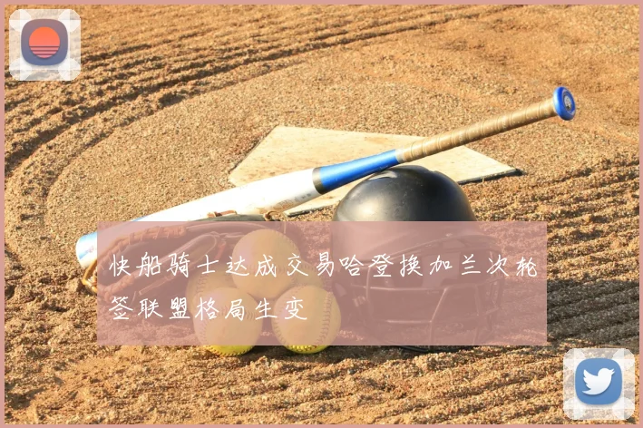 快船骑士达成交易哈登换加兰次轮签联盟格局生变