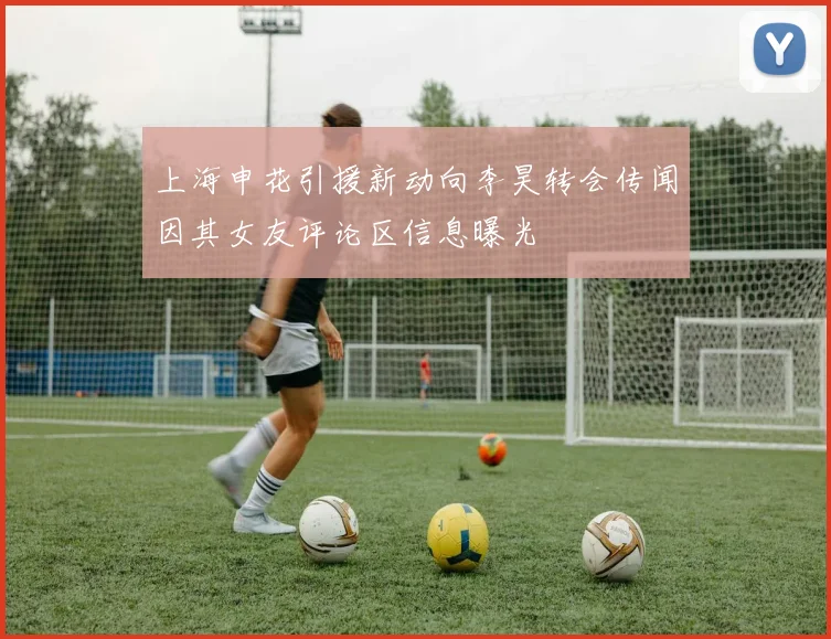 上海申花引援新动向李昊转会传闻因其女友评论区信息曝光