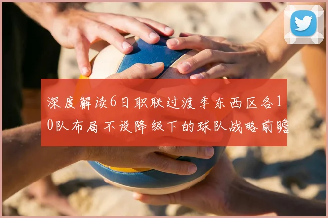 深度解读6日职联过渡季东西区各10队布局不设降级下的球队战略前瞻