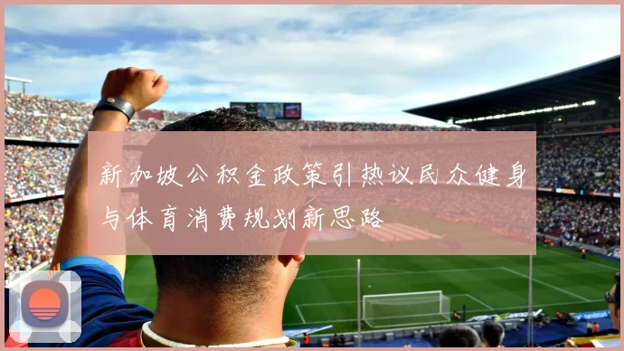 新加坡公积金政策引热议民众健身与体育消费规划新思路