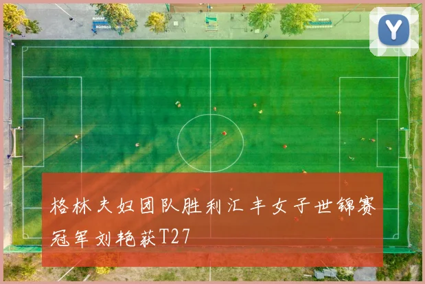 格林夫妇团队胜利汇丰女子世锦赛冠军刘艳获T27