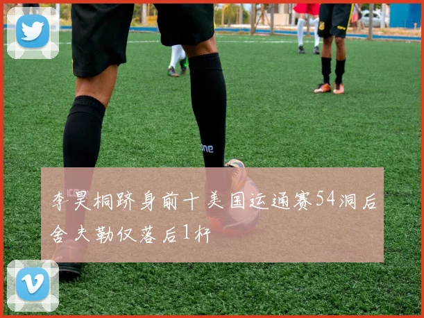 李昊桐跻身前十美国运通赛54洞后舍夫勒仅落后1杆